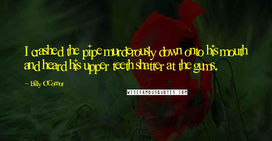 Billy O'Connor Quotes: I crashed the pipe murderously down onto his mouth and heard his upper teeth shatter at the gums.