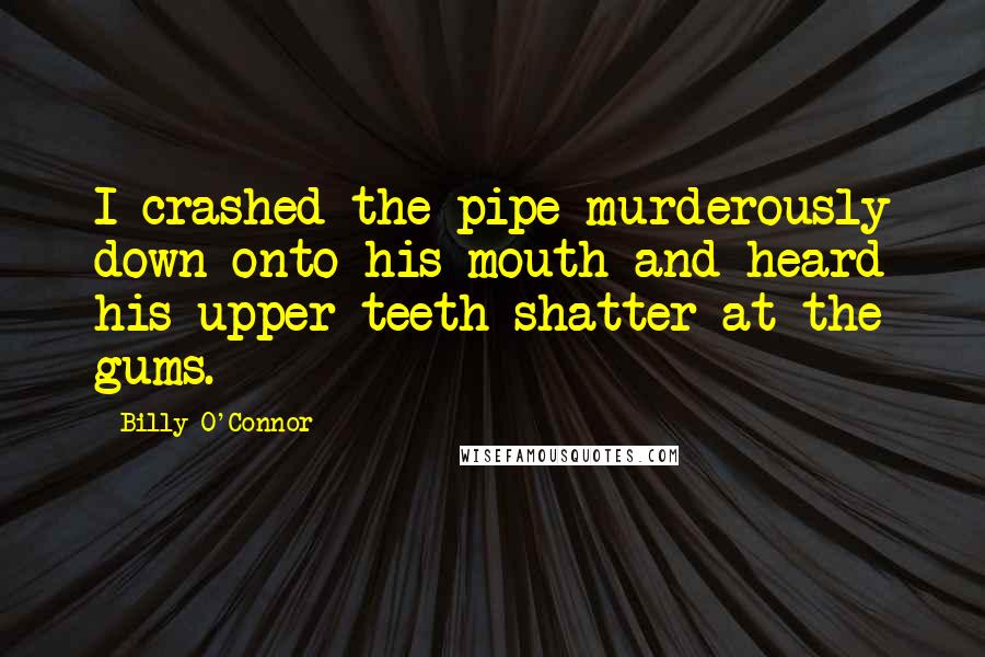 Billy O'Connor Quotes: I crashed the pipe murderously down onto his mouth and heard his upper teeth shatter at the gums.