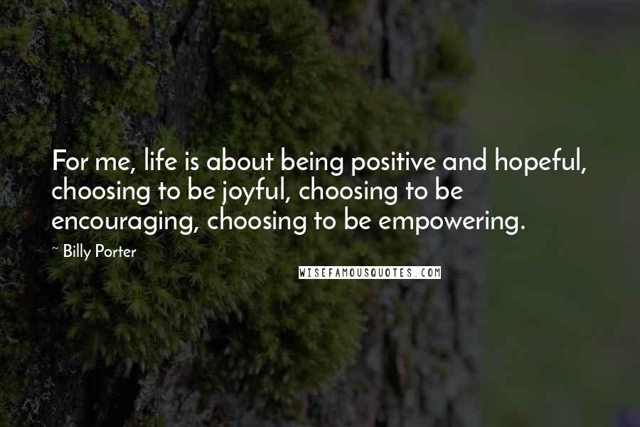 Billy Porter Quotes: For me, life is about being positive and hopeful, choosing to be joyful, choosing to be encouraging, choosing to be empowering.