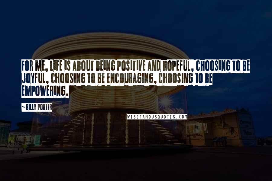 Billy Porter Quotes: For me, life is about being positive and hopeful, choosing to be joyful, choosing to be encouraging, choosing to be empowering.