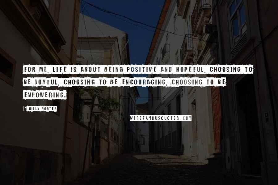Billy Porter Quotes: For me, life is about being positive and hopeful, choosing to be joyful, choosing to be encouraging, choosing to be empowering.