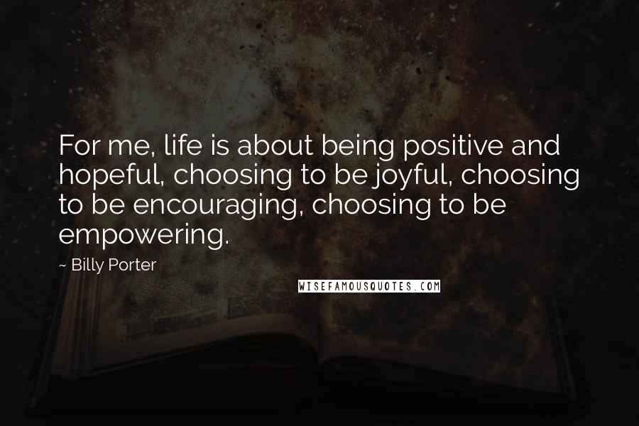 Billy Porter Quotes: For me, life is about being positive and hopeful, choosing to be joyful, choosing to be encouraging, choosing to be empowering.
