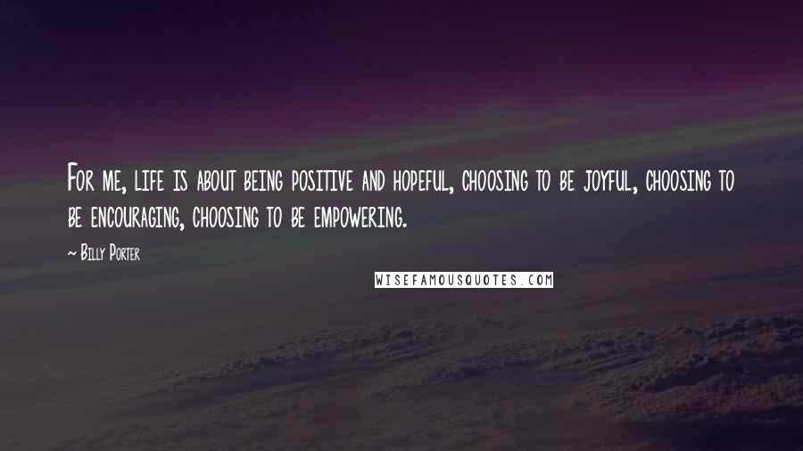 Billy Porter Quotes: For me, life is about being positive and hopeful, choosing to be joyful, choosing to be encouraging, choosing to be empowering.