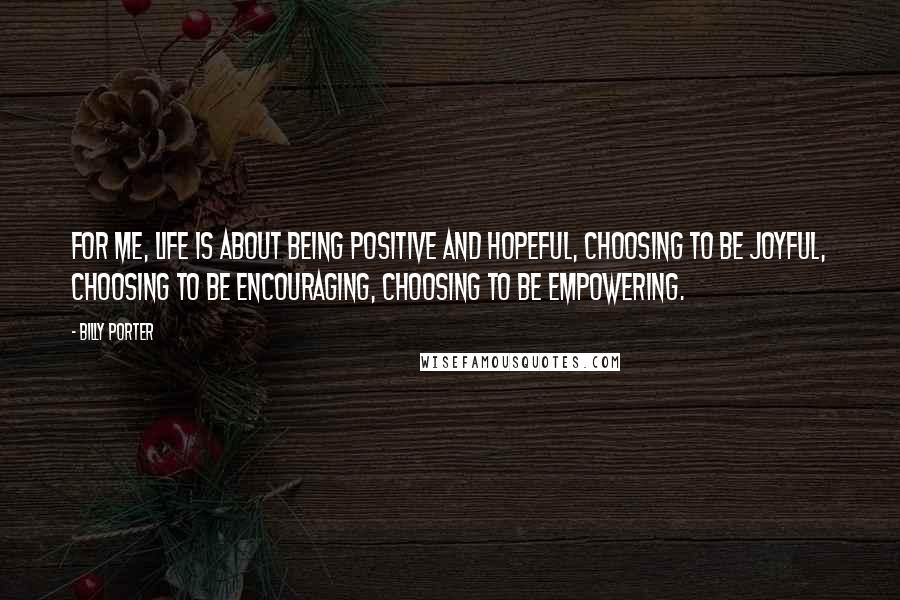 Billy Porter Quotes: For me, life is about being positive and hopeful, choosing to be joyful, choosing to be encouraging, choosing to be empowering.
