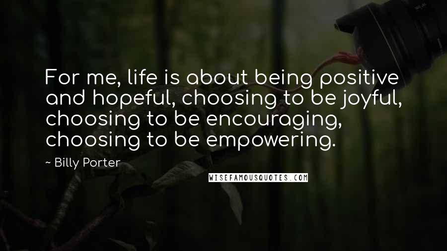 Billy Porter Quotes: For me, life is about being positive and hopeful, choosing to be joyful, choosing to be encouraging, choosing to be empowering.