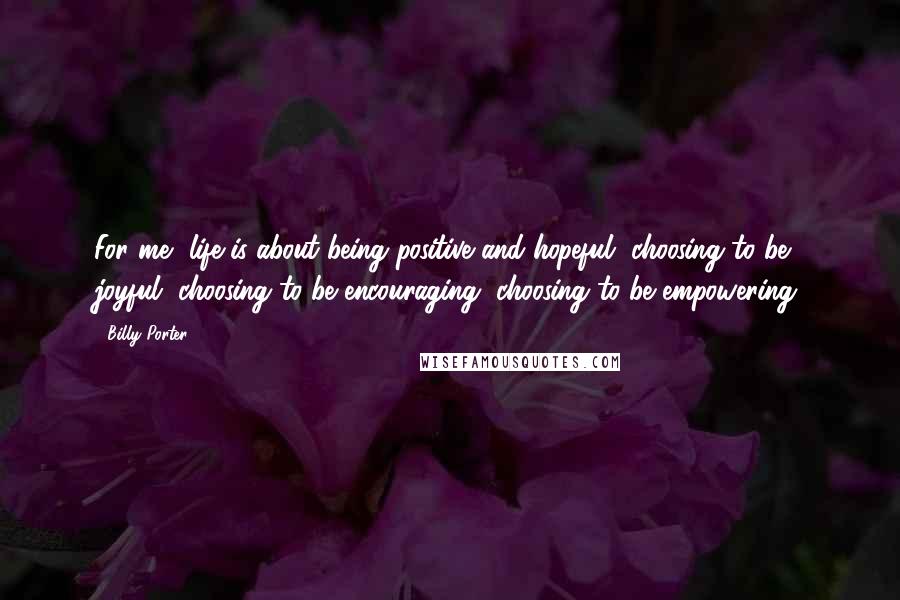 Billy Porter Quotes: For me, life is about being positive and hopeful, choosing to be joyful, choosing to be encouraging, choosing to be empowering.