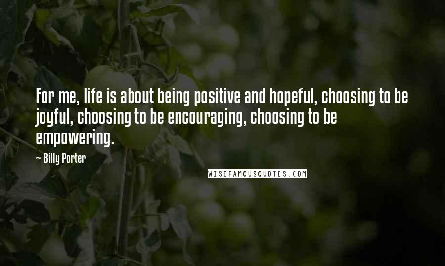 Billy Porter Quotes: For me, life is about being positive and hopeful, choosing to be joyful, choosing to be encouraging, choosing to be empowering.
