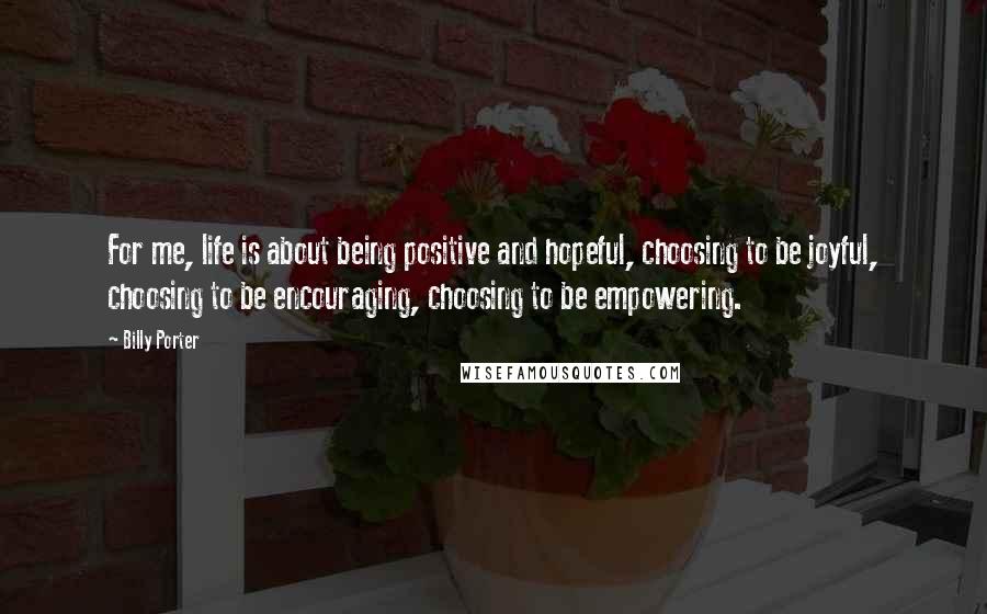 Billy Porter Quotes: For me, life is about being positive and hopeful, choosing to be joyful, choosing to be encouraging, choosing to be empowering.
