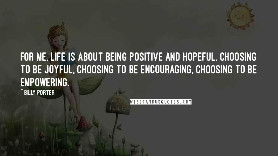 Billy Porter Quotes: For me, life is about being positive and hopeful, choosing to be joyful, choosing to be encouraging, choosing to be empowering.