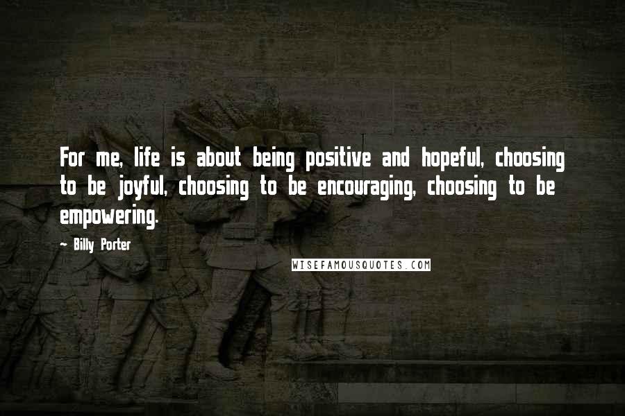 Billy Porter Quotes: For me, life is about being positive and hopeful, choosing to be joyful, choosing to be encouraging, choosing to be empowering.