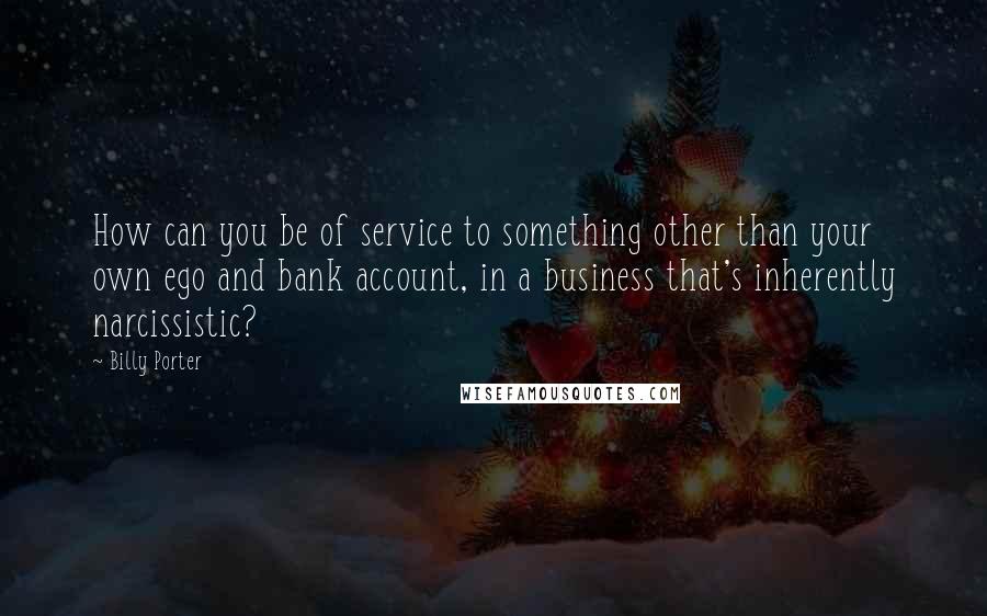 Billy Porter Quotes: How can you be of service to something other than your own ego and bank account, in a business that's inherently narcissistic?