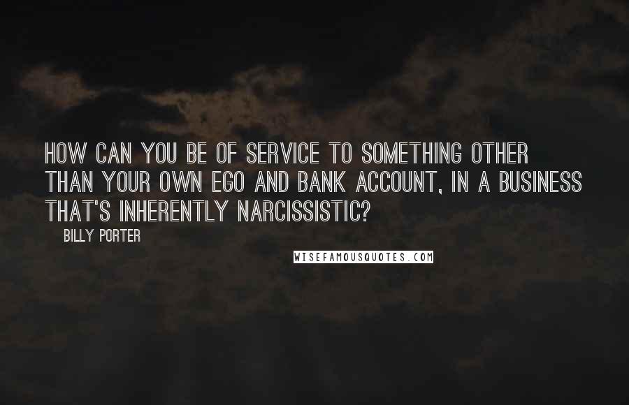 Billy Porter Quotes: How can you be of service to something other than your own ego and bank account, in a business that's inherently narcissistic?