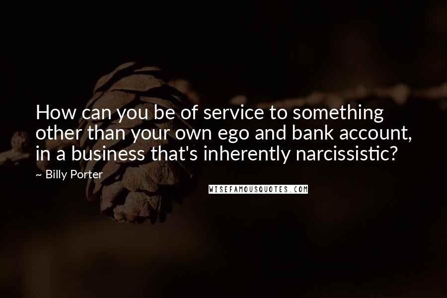 Billy Porter Quotes: How can you be of service to something other than your own ego and bank account, in a business that's inherently narcissistic?