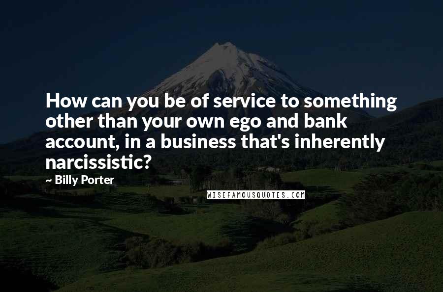 Billy Porter Quotes: How can you be of service to something other than your own ego and bank account, in a business that's inherently narcissistic?