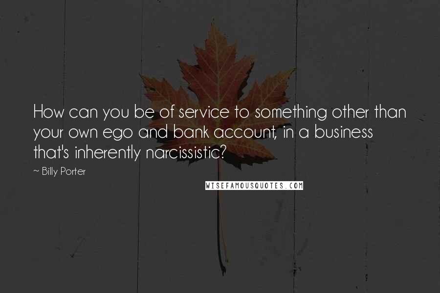 Billy Porter Quotes: How can you be of service to something other than your own ego and bank account, in a business that's inherently narcissistic?