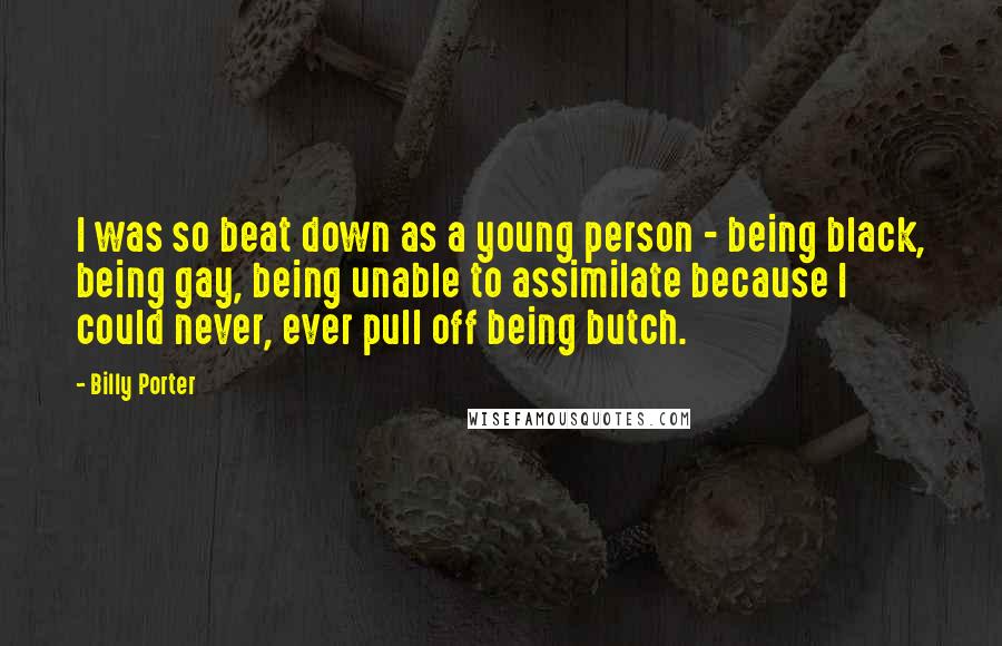 Billy Porter Quotes: I was so beat down as a young person - being black, being gay, being unable to assimilate because I could never, ever pull off being butch.