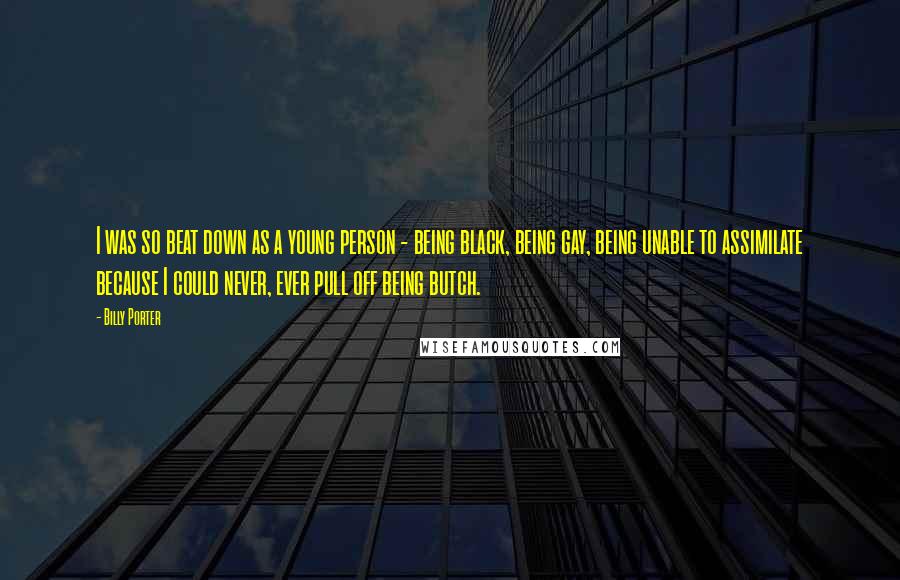 Billy Porter Quotes: I was so beat down as a young person - being black, being gay, being unable to assimilate because I could never, ever pull off being butch.