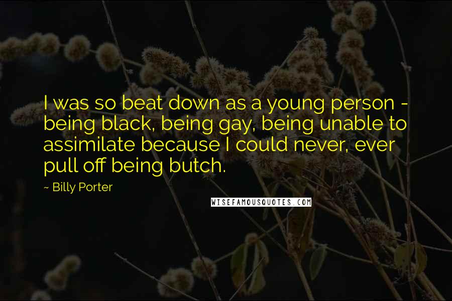 Billy Porter Quotes: I was so beat down as a young person - being black, being gay, being unable to assimilate because I could never, ever pull off being butch.