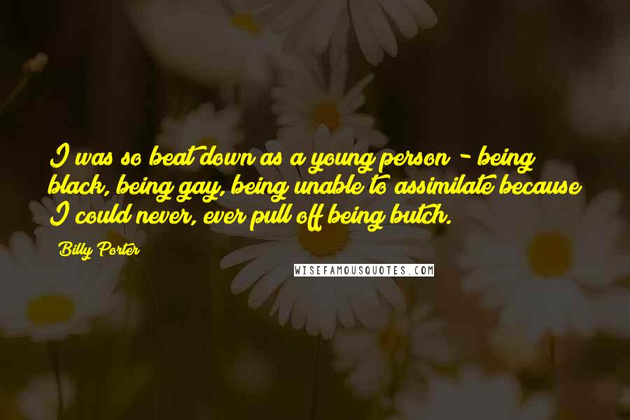 Billy Porter Quotes: I was so beat down as a young person - being black, being gay, being unable to assimilate because I could never, ever pull off being butch.