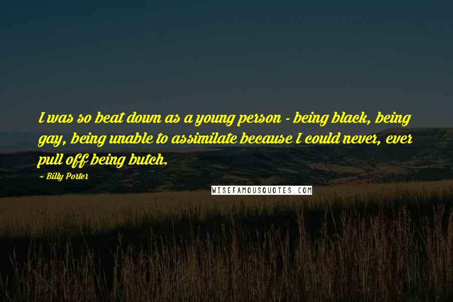 Billy Porter Quotes: I was so beat down as a young person - being black, being gay, being unable to assimilate because I could never, ever pull off being butch.