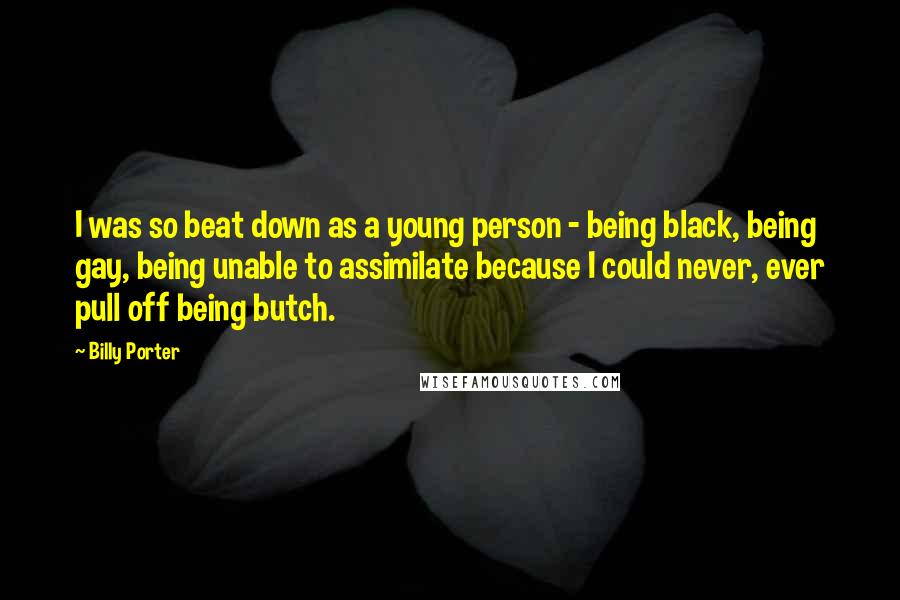 Billy Porter Quotes: I was so beat down as a young person - being black, being gay, being unable to assimilate because I could never, ever pull off being butch.