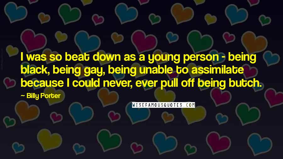 Billy Porter Quotes: I was so beat down as a young person - being black, being gay, being unable to assimilate because I could never, ever pull off being butch.