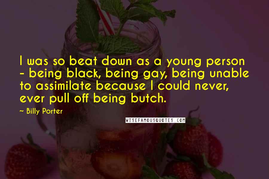 Billy Porter Quotes: I was so beat down as a young person - being black, being gay, being unable to assimilate because I could never, ever pull off being butch.