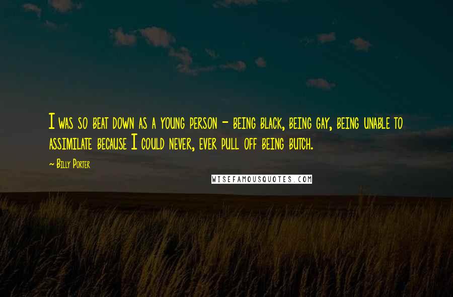 Billy Porter Quotes: I was so beat down as a young person - being black, being gay, being unable to assimilate because I could never, ever pull off being butch.