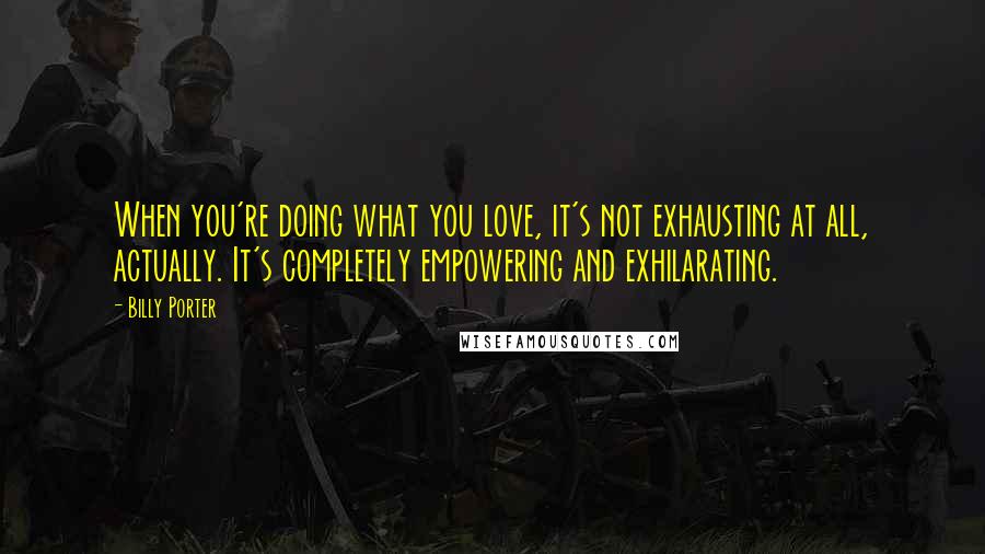 Billy Porter Quotes: When you're doing what you love, it's not exhausting at all, actually. It's completely empowering and exhilarating.