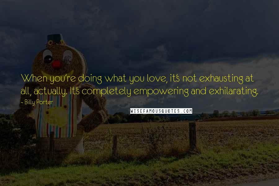 Billy Porter Quotes: When you're doing what you love, it's not exhausting at all, actually. It's completely empowering and exhilarating.