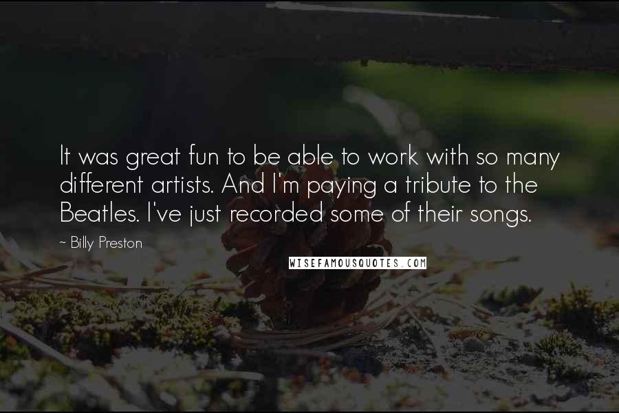 Billy Preston Quotes: It was great fun to be able to work with so many different artists. And I'm paying a tribute to the Beatles. I've just recorded some of their songs.