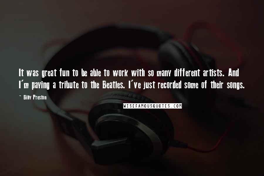 Billy Preston Quotes: It was great fun to be able to work with so many different artists. And I'm paying a tribute to the Beatles. I've just recorded some of their songs.