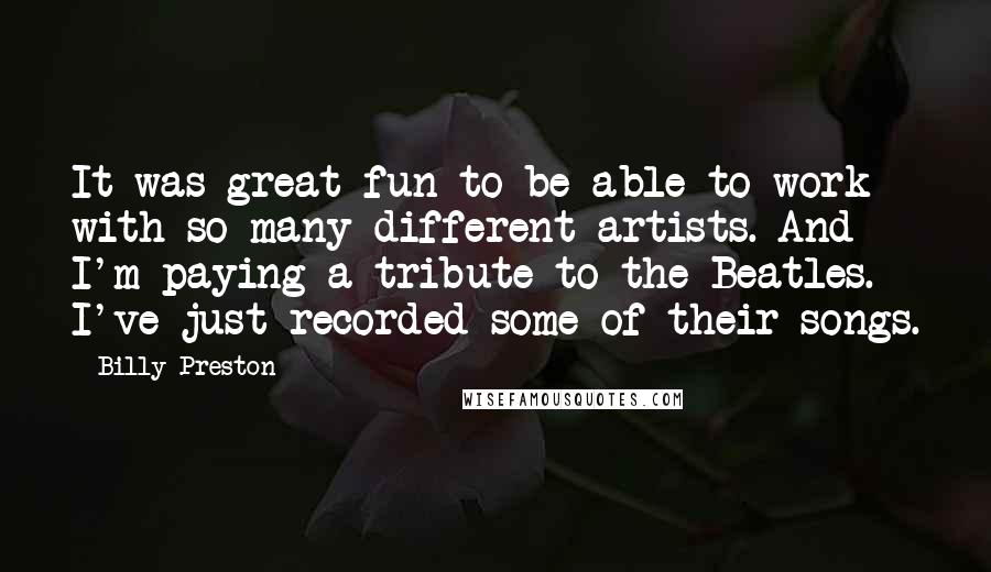 Billy Preston Quotes: It was great fun to be able to work with so many different artists. And I'm paying a tribute to the Beatles. I've just recorded some of their songs.