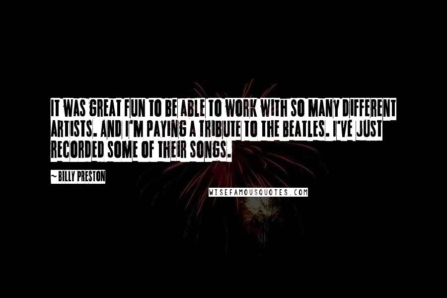 Billy Preston Quotes: It was great fun to be able to work with so many different artists. And I'm paying a tribute to the Beatles. I've just recorded some of their songs.