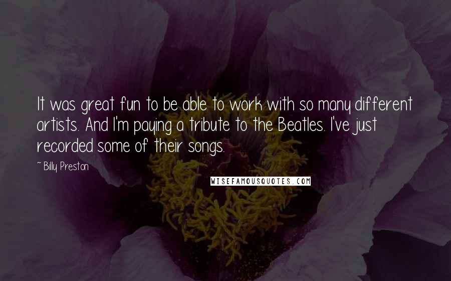 Billy Preston Quotes: It was great fun to be able to work with so many different artists. And I'm paying a tribute to the Beatles. I've just recorded some of their songs.