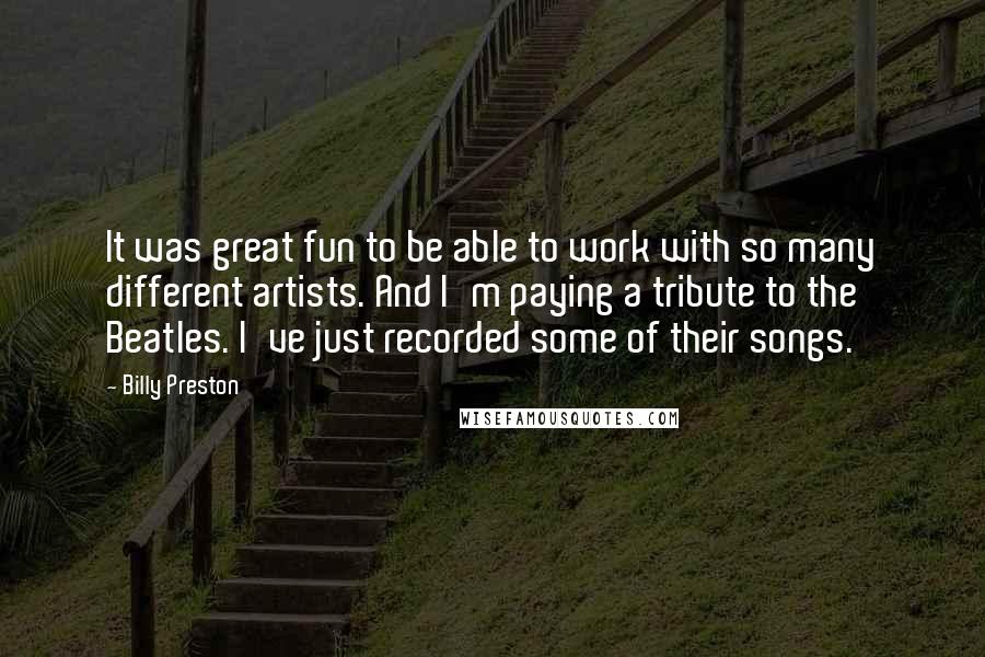 Billy Preston Quotes: It was great fun to be able to work with so many different artists. And I'm paying a tribute to the Beatles. I've just recorded some of their songs.