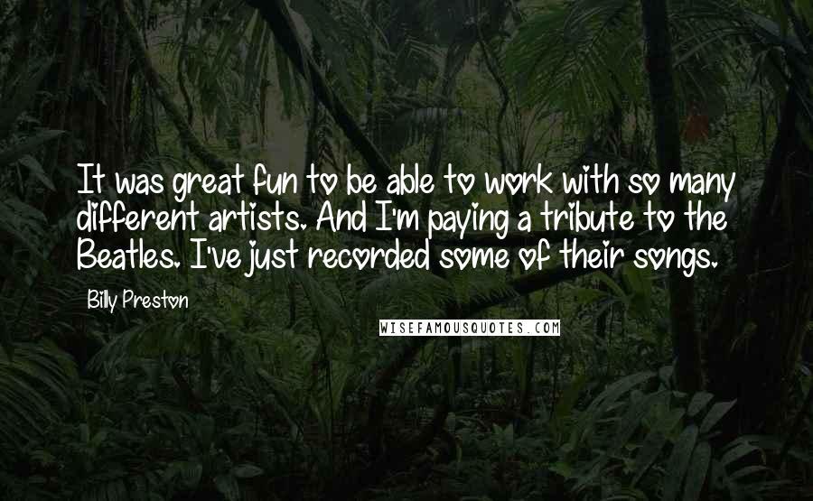 Billy Preston Quotes: It was great fun to be able to work with so many different artists. And I'm paying a tribute to the Beatles. I've just recorded some of their songs.