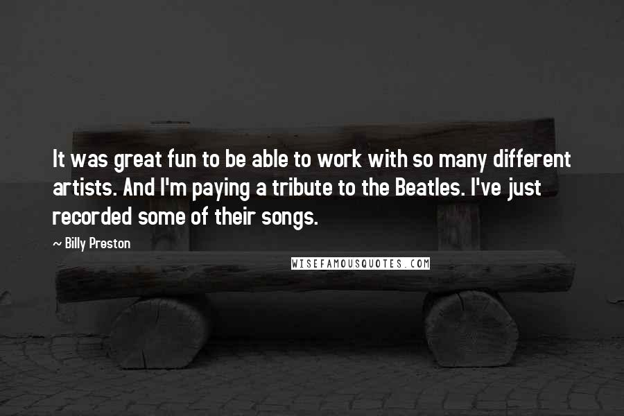 Billy Preston Quotes: It was great fun to be able to work with so many different artists. And I'm paying a tribute to the Beatles. I've just recorded some of their songs.