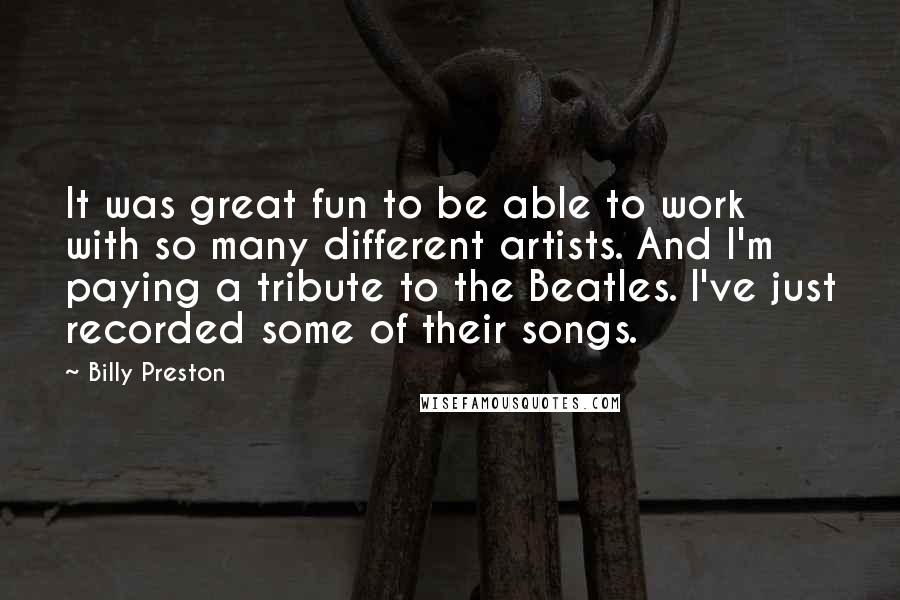 Billy Preston Quotes: It was great fun to be able to work with so many different artists. And I'm paying a tribute to the Beatles. I've just recorded some of their songs.