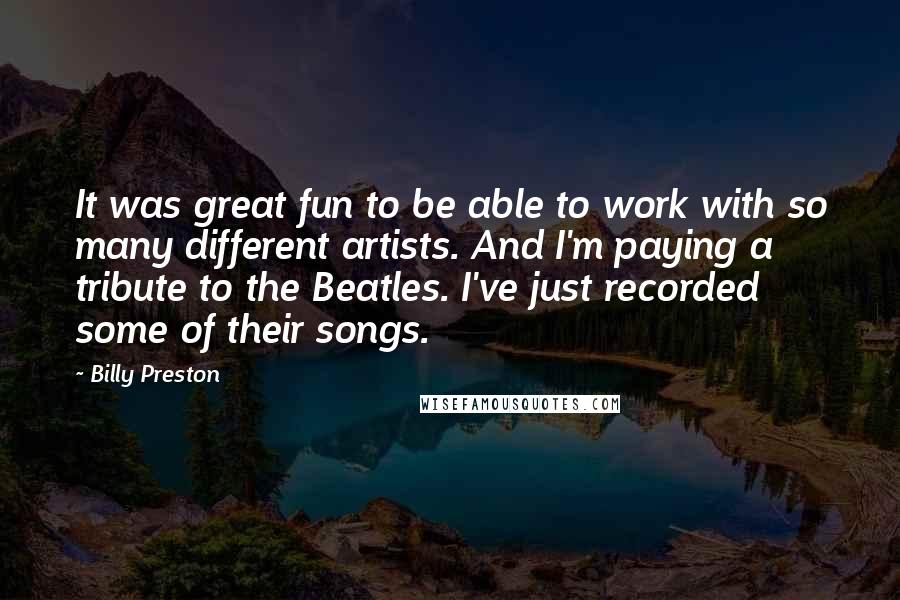 Billy Preston Quotes: It was great fun to be able to work with so many different artists. And I'm paying a tribute to the Beatles. I've just recorded some of their songs.