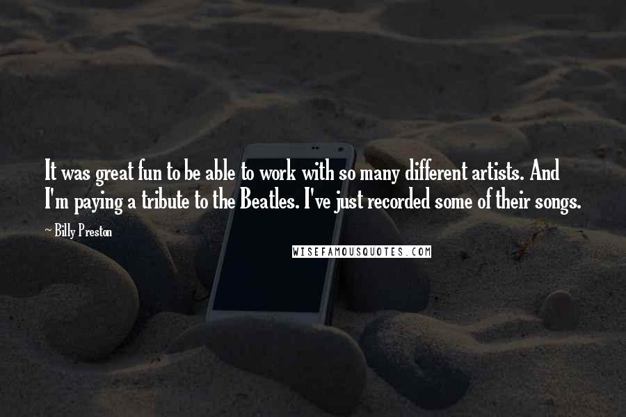 Billy Preston Quotes: It was great fun to be able to work with so many different artists. And I'm paying a tribute to the Beatles. I've just recorded some of their songs.