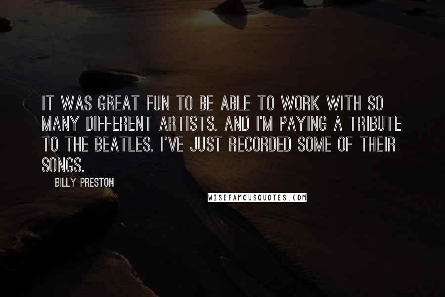 Billy Preston Quotes: It was great fun to be able to work with so many different artists. And I'm paying a tribute to the Beatles. I've just recorded some of their songs.