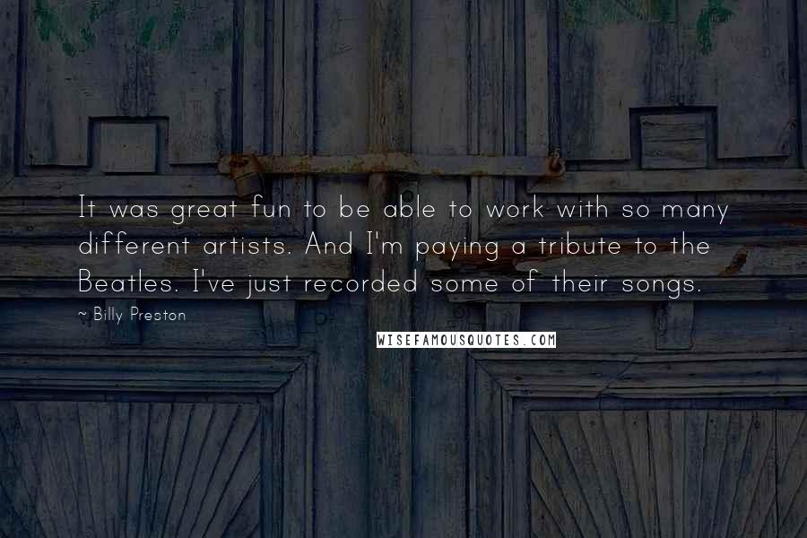 Billy Preston Quotes: It was great fun to be able to work with so many different artists. And I'm paying a tribute to the Beatles. I've just recorded some of their songs.