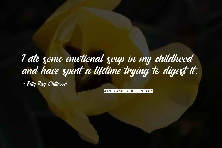 Billy Ray Chitwood Quotes: I ate some emotional soup in my childhood and have spent a lifetime trying to digest it.