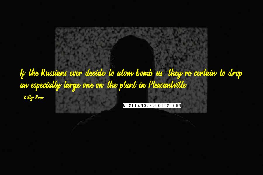 Billy Rose Quotes: If the Russians ever decide to atom bomb us, they're certain to drop an especially large one on the plant in Pleasantville.