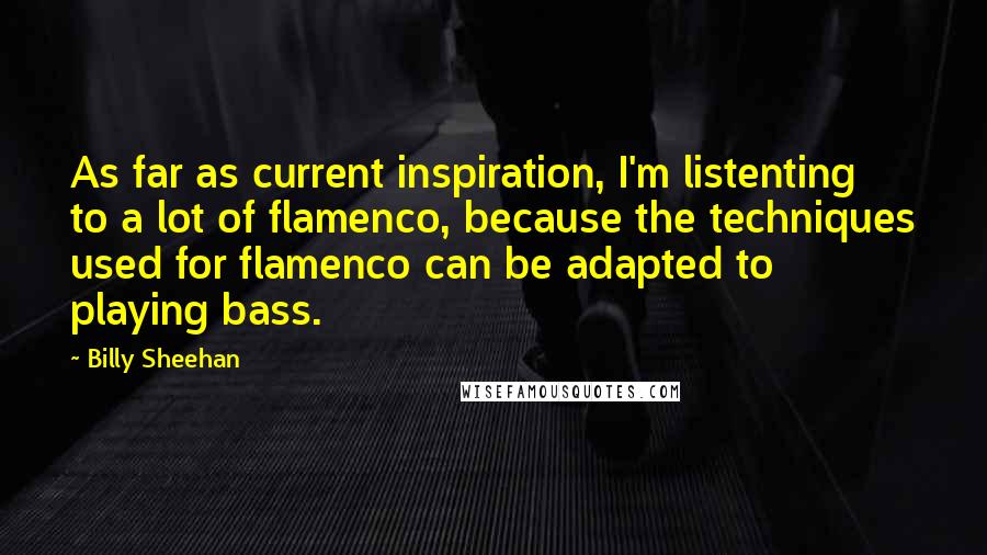 Billy Sheehan Quotes: As far as current inspiration, I'm listenting to a lot of flamenco, because the techniques used for flamenco can be adapted to playing bass.