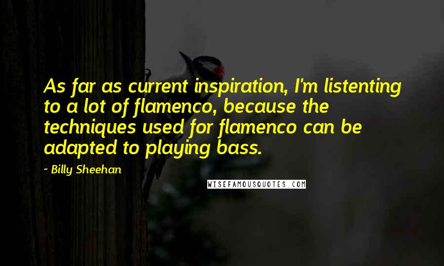 Billy Sheehan Quotes: As far as current inspiration, I'm listenting to a lot of flamenco, because the techniques used for flamenco can be adapted to playing bass.