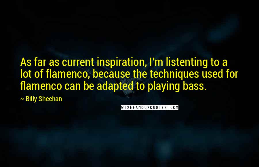 Billy Sheehan Quotes: As far as current inspiration, I'm listenting to a lot of flamenco, because the techniques used for flamenco can be adapted to playing bass.