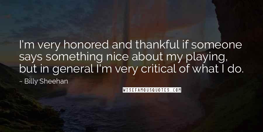 Billy Sheehan Quotes: I'm very honored and thankful if someone says something nice about my playing, but in general I'm very critical of what I do.