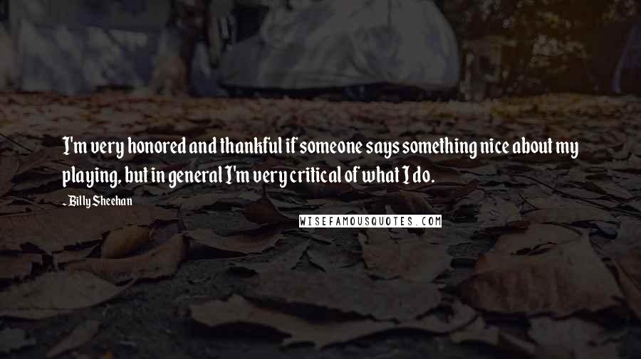 Billy Sheehan Quotes: I'm very honored and thankful if someone says something nice about my playing, but in general I'm very critical of what I do.